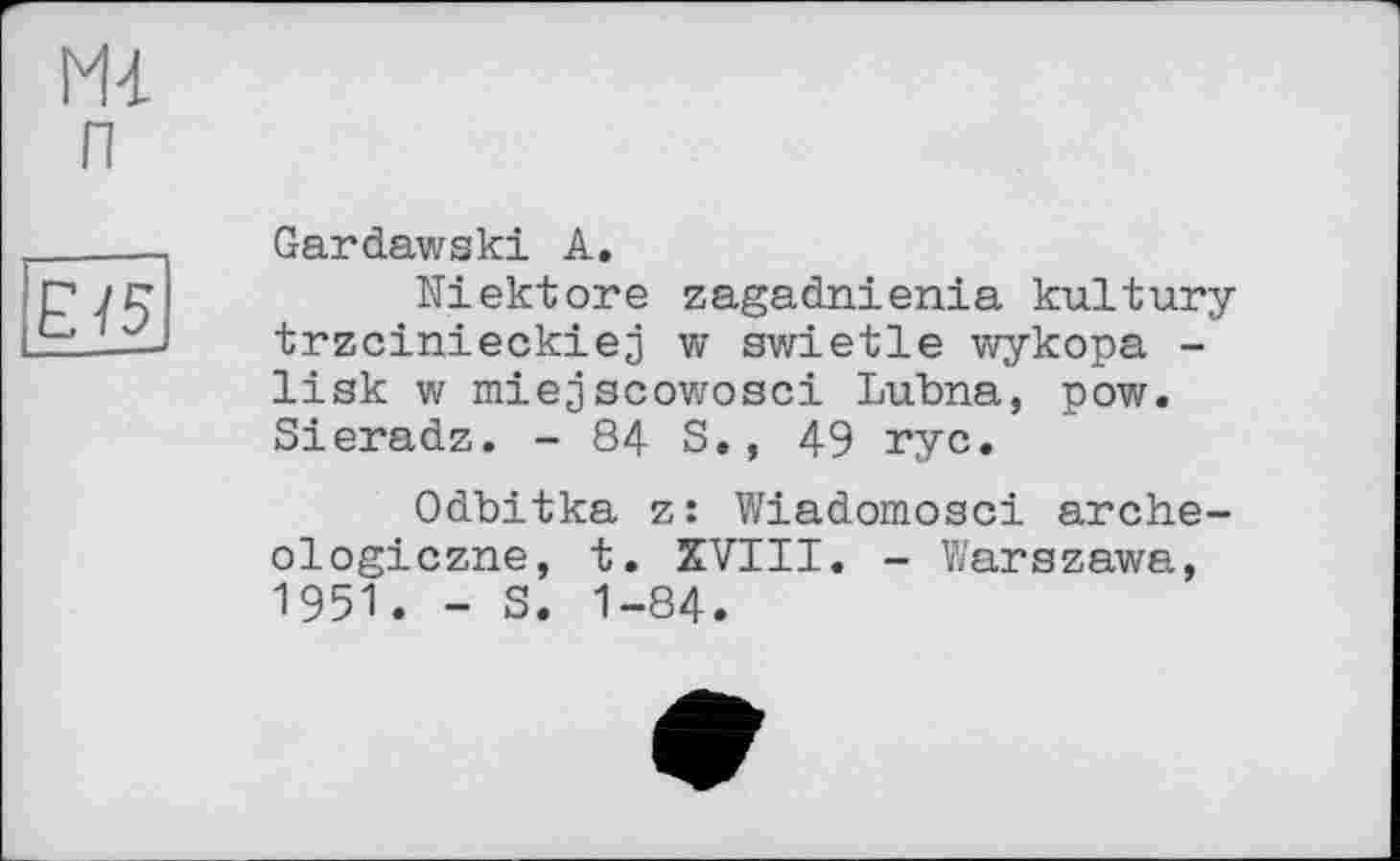 ﻿Gardawski A.
Niektore zagadnienia kultury trzcinieckiej w swietle wykopa -lisk w miejscowosci Lubna, pow. Sieradz. - 84 S., 49 rye.
Odbitka z: Wiadomosci arche-ologiczne, t. XVIII. - Warszawa, 1951. - S. 1-84.